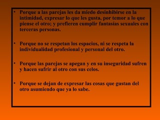 Porque a las parejas les da miedo desinhibirse en la intimidad, expresar lo que les gusta, por temor a lo que piense el otro; y prefieren cumplir fantasías sexuales con terceras personas.  Porque no se respetan los espacios, ni se respeta la individualidad profesional y personal del otro. Porque las parejas se apegan y en su inseguridad sufren y hacen sufrir al otro con sus celos. Porque se dejan de expresar las cosas que gustan del otro asumiendo que ya lo sabe. 
