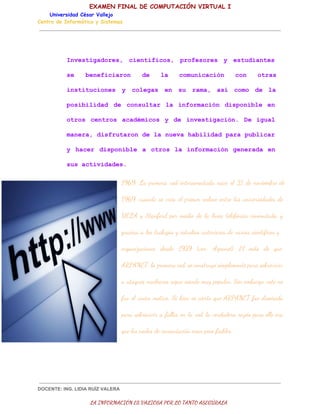 EXAMEN FINAL DE COMPUTACIÓN VIRTUAL I
Universidad César Vallejo
Centro de Informática y Sistemas

I v s i a o e , c e t f c s  p o e o e  y e t d a t s
netgdrs  iníio, rfsrs   suine
s  bnfcao  d  l  cmnccó  cn ors
e
eeiirn
e
a
ouiain
o  ta
i s i u i n s y c l g s e  s  r m , a í c m  d  l
nttcoe    oea  n u aa  s  oo e a
p s b l d d d  c n u t r l  i f r a i n d s o i l  e
oiiia  e osla  a nomcó  ipnbe n
o r s c n r s a a é i o  y d  i v s i a i n  D   g a
to  eto  cdmcs   e netgcó. e iul
mnr,dsrtrnd aneahblddpr ulcr
aea ifuao el uv aiia aapbia
y h c r d s o i l    o r s l   n o m c ó   e e a a e
  ae  ipnbe a to  a ifrain gnrd  n
ssatvdds
u ciiae.

1969: La primera red interconectada nace el 21 de noviembre de
1969, cuando se crea el primer enlace entre las universidades de
UCLA y Stanford por medio de la línea telefónica conmutada, y
gracias a los trabajos y estudios anteriores de varios científicos y
organizaciones desde 1959 (ver: Arpanet). El mito de que
ARPANET, la primera red, se construyó simplemente para sobrevivir
a ataques nucleares sigue siendo muy popular. Sin embargo, este no
fue el único motivo. Si bien es cierto que ARPANET fue diseñada
para sobrevivir a fallos en la red, la verdadera razón para ello era
que los nodos de conmutación eran poco fiables.

DOCENTE: ING. LIDIA RUÍZ VALERA

LA INFORMACIÓN ES VALIOSA POR LO TANTO ASEGÚRALA

 