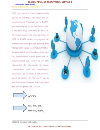 EXAMEN FINAL DE COMPUTACIÓN VIRTUAL I
Universidad César Vallejo
Centro de Informática y Sistemas

1972: Se realizó la Primera demostración
pública de ARPANET, una nueva red de
comunicaciones financiada por la DARPA
que funcionaba de forma distribuida sobre
la red telefónica conmutada. El éxito de
ésta nueva arquitectura sirvió para que, en
1973, la DARPA iniciara un programa de
investigación sobre posibles técnicas para
interconectar redes (orientadas al tráfico
de paquetes) de distintas clases. Para este
fin, desarrollaron nuevos protocolos de
comunicaciones que permiti es en este
intercambio de
"transparente"

información
para

las

de forma

computadoras

conectadas. De la filosofía del proyecto
surgió el nombre de "Internet", que se
aplicó al sistema de redes interconectadas
mediante los protocolos TCP e IP.

(X2 Y3 Z4)5

CH2 ­ CH3 ­ CH4
H2O ­ SO4 ­ H2SO4

DOCENTE: ING. LIDIA RUÍZ VALERA

LA INFORMACIÓN ES VALIOSA POR LO TANTO ASEGÚRALA

 