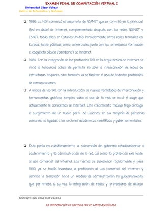 EXAMEN FINAL DE COMPUTACIÓN VIRTUAL I
Universidad César Vallejo
Centro de Informática y Sistemas

❏ 1986: La NSF comenzó el desarrollo de NSFNET que se convirtió en la principal

Red en árbol de Internet, complementada después con las redes NSINET y
ESNET, todas ellas en Estados Unidos. Paralelamente, otras redes troncales en
Europa, tanto públicas como comerciales, junto con las americanas formaban
el esqueleto básico ("backbone") de Internet.
❏ 1989: Con la integración de los protocolos OSI en la arquitectura de Internet, se
inició la tendencia actual de permitir no sólo la interconexión de redes de
estructuras dispares, sino también la de facilitar el uso de distintos protocolos
de comunicaciones.
❏ A inicios de los 90, con la introducción de nuevas facilidades de interconexión y
herramientas gráficas simples para el uso de la red, se inició el auge que
actualmente le conocemos al Internet. Este crecimiento masivo trajo consigo
el surgimiento de un nuevo perfil de usuarios, en su mayoría de personas
comunes no ligadas a los sectores académicos, científicos y gubernamentales.

❏ Esto ponía en cuestionamiento la subvención del gobierno estadounidense al
sostenimiento y la administración de la red, así como la prohibición existente
al uso comercial del Internet. Los hechos se sucedieron rápidamente y para
1993 ya se había levantado la prohibición al uso comercial del Internet y
definido la transición hacia un modelo de administración no gubernamental
que permitiese, a su vez, la integración de redes y proveedores de acceso

DOCENTE: ING. LIDIA RUÍZ VALERA

LA INFORMACIÓN ES VALIOSA POR LO TANTO ASEGÚRALA

 