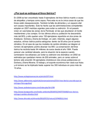 ¿Por qué se extingue el lince ibérico?
En 2006 se han encontrado hasta 9 ejemplares de lince ibérico muerto a causa
de atropellos y trampas como cepos. Pero esta no es la única causa de que los
linces estén desapareciendo. También la falta de alimentos y un espacio vital
son causas importantes. Esto ha hecho que las administraciones competentes
adopten en 2007 medidas urgentes para evitar su extinción. En el pasado
vivían en casi todas las zonas de la Península en las que abundaran el monte
mediterráneo y los conejos. En los últimos años su población ha descendido
más del 90% y sólo quedan unos 150 ejemplares repartidos en dos zonas de
Andalucía: Doñana y Sierra de Andújar, en Jaén. Además, según algunos
estudios, el lince ibérico podría extinguirse dentro de 50 años por el cambio
climático. En el caso de que los modelos de cambio climático se integren el
número de ejemplares podría alcanzar los 900. La conservación del lince
ibérico ha recibido hasta 94 millones de euros desde el año 1994. Puede
parecer una cantidad elevada, pero la situación de la especie cuando
comenzaron los esfuerzos por evitar su extinción era dramática: en 2002 se
estimaba que quedaban menos de 200 animales, pero un censo sobre el
terreno sólo encontró 94 ejemplares divididos en dos únicas poblaciones en
Doñana y Sierra Morena. El trabajo y el soporte económico han dado sus frutos
y el número se ha triplicado hasta superar los 300 individuos en poco más de
10 años.
http://www.ecologistasenaccion.es/article5377.html
http://www.addarevista.org/article/conservacionismo/27/el-lince-iberico-una-vida-que-se-
extingue-flora-aguilera/
http://www.zoobotanicojerez.com/index.php?id=1799
http://www.lavanguardia.com/medio-ambiente/20130721/54377733330/lince-iberico-
extinguir-cambio-climatico.html
http://www.elmundo.es/elmundo/2013/07/21/natura/1374420111.html
 