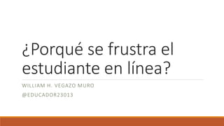 ¿Porqué se frustra el
estudiante en línea?
WILLIAM H. VEGAZO MURO
@EDUCADOR23013
 