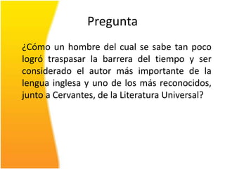 Pregunta	¿Cómo un hombre del cual se sabe tan poco logró traspasar la barrera del tiempo y ser considerado el autor más importante de la lengua inglesa y uno de los más reconocidos, junto a Cervantes, de la Literatura Universal?