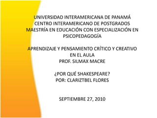 UNIVERSIDAD INTERAMERICANA DE PANAMÁCENTRO INTERAMERICANO DE POSTGRADOSMAESTRÍA EN EDUCACIÓN CON ESPECIALIZACIÓN EN PSICOPEDAGOGÍAAPRENDIZAJE Y PENSAMIENTO CRÍTICO Y CREATIVO EN EL AULAPROF. SILMAX MACRE¿POR QUÉ SHAKESPEARE?POR: CLARIZTBEL FLORESSEPTIEMBRE 27, 2010