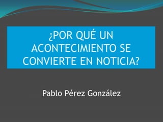 ¿POR QUÉ UN
 ACONTECIMIENTO SE
CONVIERTE EN NOTICIA?

   Pablo Pérez González
 