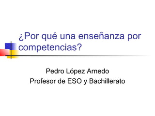 ¿Por qué una enseñanza por
competencias?
Pedro López Arnedo
Profesor de ESO y Bachillerato
 