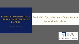 FORTALECIMIENTO DE LA
LIBRE COMPETENCIA EN
EL PERÚ
Noviembre 2016
Control de Concentraciones Empresariales
Santiago Dávila Philippon
 