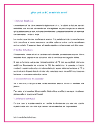 LuisFernandoCarpioRodríguez
¿Por qué un PC se reinicia solo?
1. Memorias defectuosas
En la mayoría de los casos, el reinicio repentino de un PC es debido a módulos de RAM
deficientes. Los módulos de memoria sin marca poseen en particular pequeños defectos
que pueden hacer que el PC funcione correctamente. Es necesario examinar las memorias
con Memtest86: Testear la RAM
Los resultados de Memtest son fáciles de analizar: Si la pantalla de inicio conserva la misma
tabla después de al menos una pasada completa, podemos estimar que la memoria está
en buen estado. Si aparecen líneas adicionales significa que la memoria está defectuosa.
2. Conflicto de hardware
Primeramente, intenta actualizar los drivers del ordenador, para esto descarga las últimas
versiones de las páginas de los fabricantes o de la seccion de descargas de drivers.
Si eso no funciona, quizás sea necesario reiniciar el PC con una cantidad mínima de
periféricos. Desconecta las unidades de CD, los grabadores, la conexión a Internet
(modem), impresora, disco duro complementario, etc. Vuelve a intentar hasta que el PC ya
no reinicie solo. Cuando deje de reiniciar solo, conecta de nuevo los periféricos uno por uno
hasta que ocurra nuevamente el problema.
3. Sobrecalentamiento del procesador
Ver la temperatura del procesador y si es demasiado elevada, instala un ventilador más
potente.
Para saber la temperatura del procesador, basta utilizar un utilitario que viene con algunas
placas madre, o el programa Everest.
4. Alimentación defectuosa
En este caso la solución consiste en cambiar la alimentación por una más potente,
esperando que esto solucione el problema o hacerla examinar por un profesional.
 