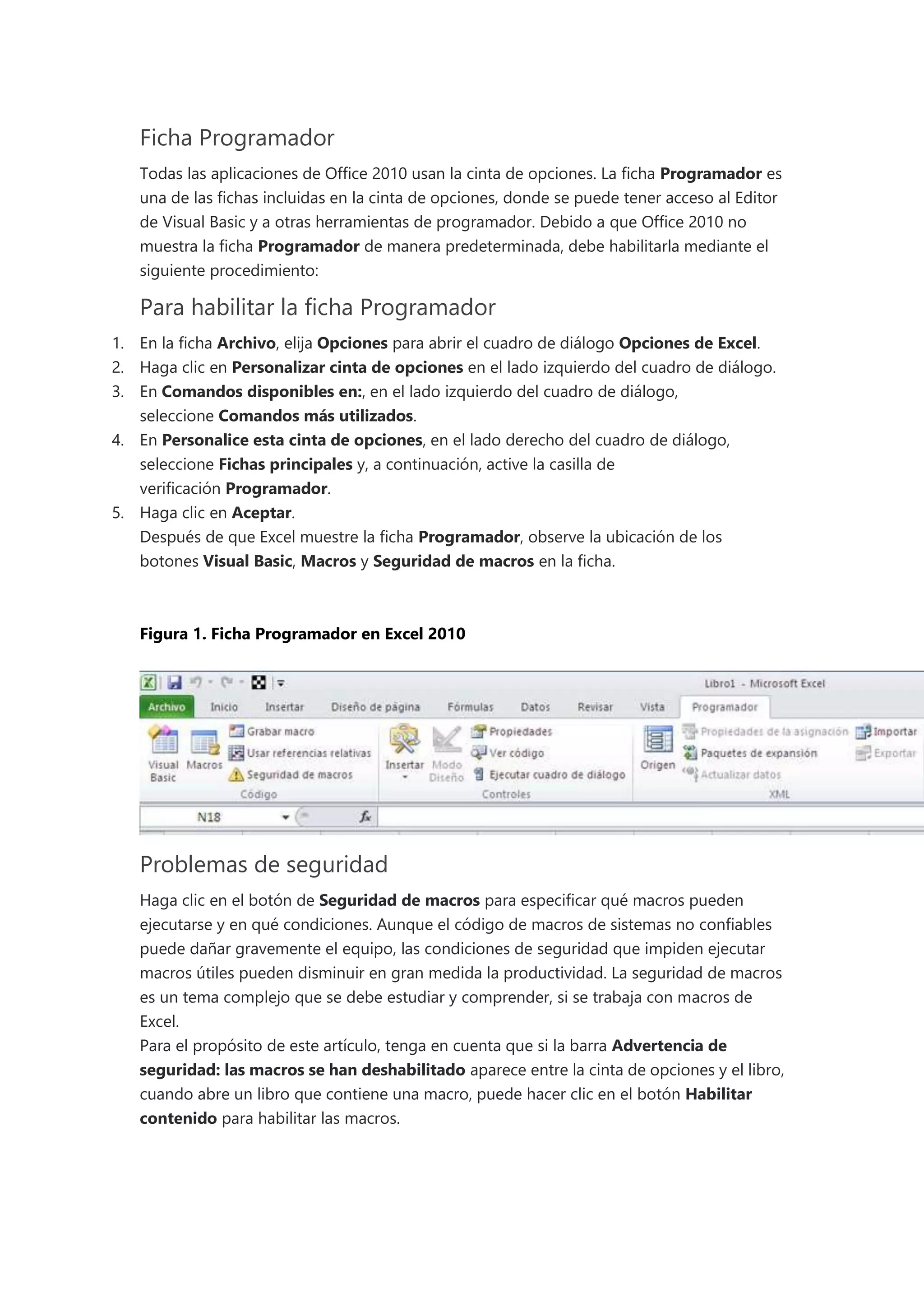 Ficha Programador
Todas las aplicaciones de Office 2010 usan la cinta de opciones. La ficha Programador es
una de las fichas incluidas en la cinta de opciones, donde se puede tener acceso al Editor
de Visual Basic y a otras herramientas de programador. Debido a que Office 2010 no
muestra la ficha Programador de manera predeterminada, debe habilitarla mediante el
siguiente procedimiento:
Para habilitar la ficha Programador
1. En la ficha Archivo, elija Opciones para abrir el cuadro de diálogo Opciones de Excel.
2. Haga clic en Personalizar cinta de opciones en el lado izquierdo del cuadro de diálogo.
3. En Comandos disponibles en:, en el lado izquierdo del cuadro de diálogo,
seleccione Comandos más utilizados.
4. En Personalice esta cinta de opciones, en el lado derecho del cuadro de diálogo,
seleccione Fichas principales y, a continuación, active la casilla de
verificación Programador.
5. Haga clic en Aceptar.
Después de que Excel muestre la ficha Programador, observe la ubicación de los
botones Visual Basic, Macros y Seguridad de macros en la ficha.
Figura 1. Ficha Programador en Excel 2010
Problemas de seguridad
Haga clic en el botón de Seguridad de macros para especificar qué macros pueden
ejecutarse y en qué condiciones. Aunque el código de macros de sistemas no confiables
puede dañar gravemente el equipo, las condiciones de seguridad que impiden ejecutar
macros útiles pueden disminuir en gran medida la productividad. La seguridad de macros
es un tema complejo que se debe estudiar y comprender, si se trabaja con macros de
Excel.
Para el propósito de este artículo, tenga en cuenta que si la barra Advertencia de
seguridad: las macros se han deshabilitado aparece entre la cinta de opciones y el libro,
cuando abre un libro que contiene una macro, puede hacer clic en el botón Habilitar
contenido para habilitar las macros.
 