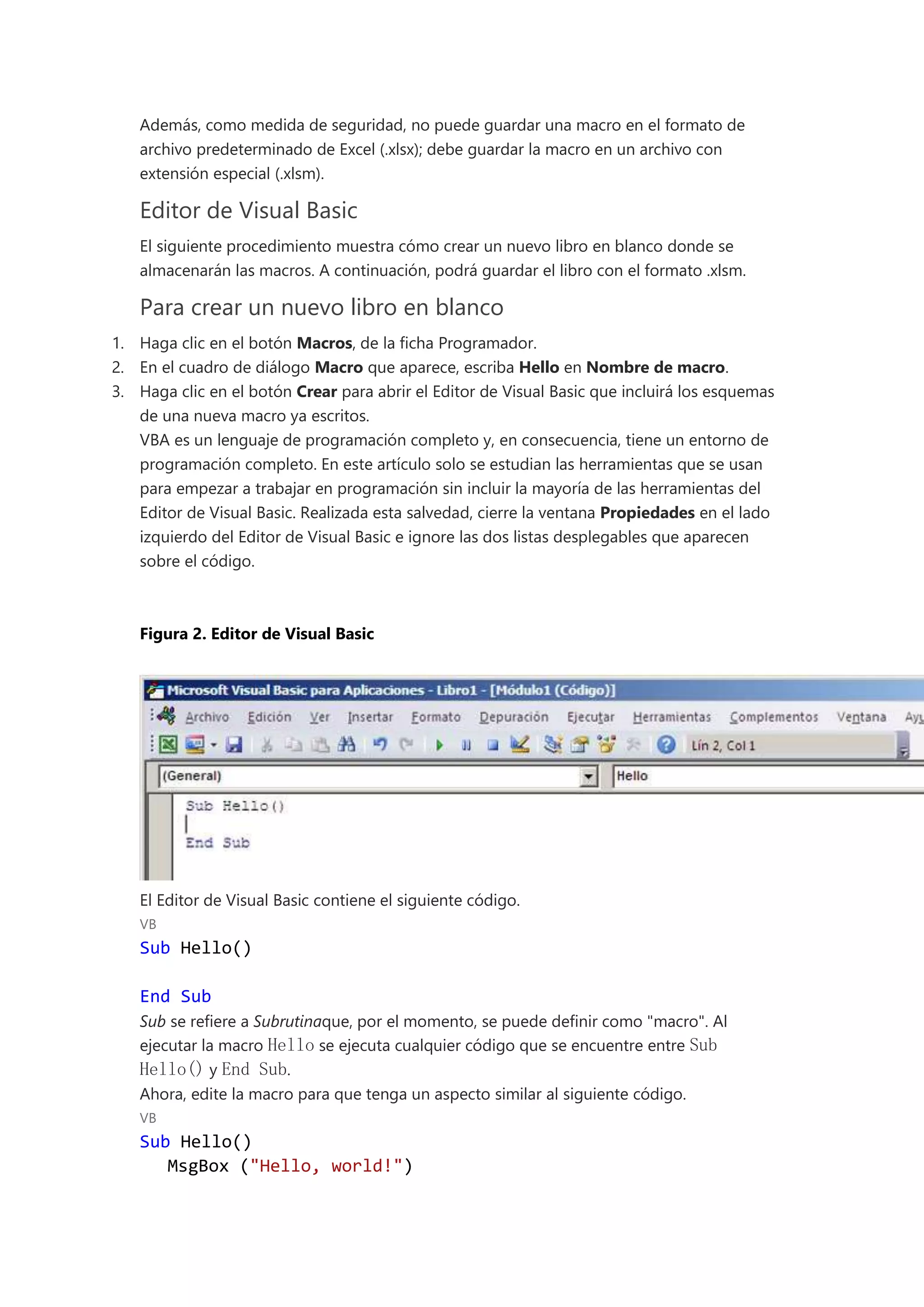 Además, como medida de seguridad, no puede guardar una macro en el formato de
archivo predeterminado de Excel (.xlsx); debe guardar la macro en un archivo con
extensión especial (.xlsm).
Editor de Visual Basic
El siguiente procedimiento muestra cómo crear un nuevo libro en blanco donde se
almacenarán las macros. A continuación, podrá guardar el libro con el formato .xlsm.
Para crear un nuevo libro en blanco
1. Haga clic en el botón Macros, de la ficha Programador.
2. En el cuadro de diálogo Macro que aparece, escriba Hello en Nombre de macro.
3. Haga clic en el botón Crear para abrir el Editor de Visual Basic que incluirá los esquemas
de una nueva macro ya escritos.
VBA es un lenguaje de programación completo y, en consecuencia, tiene un entorno de
programación completo. En este artículo solo se estudian las herramientas que se usan
para empezar a trabajar en programación sin incluir la mayoría de las herramientas del
Editor de Visual Basic. Realizada esta salvedad, cierre la ventana Propiedades en el lado
izquierdo del Editor de Visual Basic e ignore las dos listas desplegables que aparecen
sobre el código.
Figura 2. Editor de Visual Basic
El Editor de Visual Basic contiene el siguiente código.
VB
Sub Hello()
End Sub
Sub se refiere a Subrutinaque, por el momento, se puede definir como "macro". Al
ejecutar la macro Hello se ejecuta cualquier código que se encuentre entre Sub
Hello() y End Sub.
Ahora, edite la macro para que tenga un aspecto similar al siguiente código.
VB
Sub Hello()
MsgBox ("Hello, world!")
 