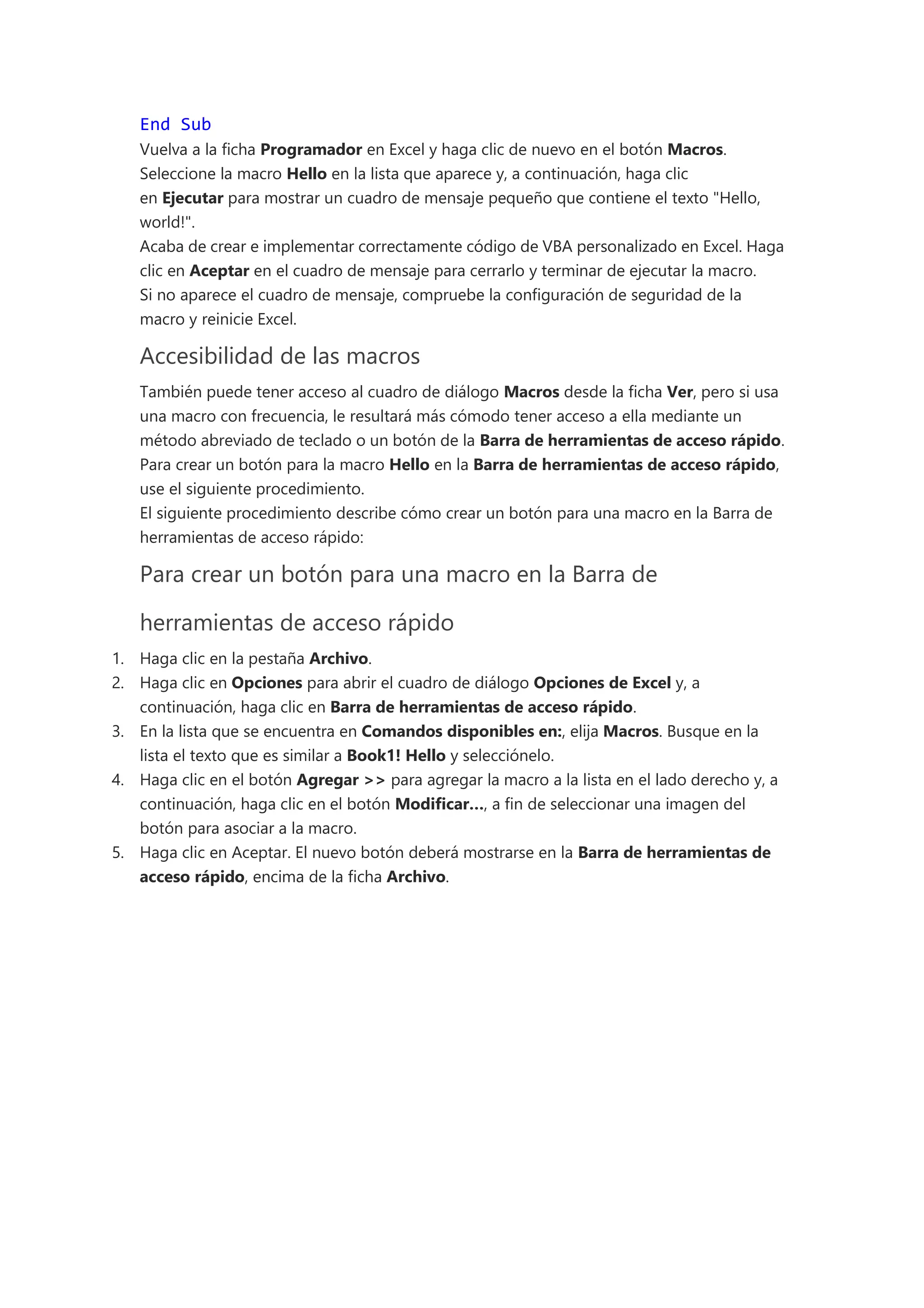 End Sub
Vuelva a la ficha Programador en Excel y haga clic de nuevo en el botón Macros.
Seleccione la macro Hello en la lista que aparece y, a continuación, haga clic
en Ejecutar para mostrar un cuadro de mensaje pequeño que contiene el texto "Hello,
world!".
Acaba de crear e implementar correctamente código de VBA personalizado en Excel. Haga
clic en Aceptar en el cuadro de mensaje para cerrarlo y terminar de ejecutar la macro.
Si no aparece el cuadro de mensaje, compruebe la configuración de seguridad de la
macro y reinicie Excel.
Accesibilidad de las macros
También puede tener acceso al cuadro de diálogo Macros desde la ficha Ver, pero si usa
una macro con frecuencia, le resultará más cómodo tener acceso a ella mediante un
método abreviado de teclado o un botón de la Barra de herramientas de acceso rápido.
Para crear un botón para la macro Hello en la Barra de herramientas de acceso rápido,
use el siguiente procedimiento.
El siguiente procedimiento describe cómo crear un botón para una macro en la Barra de
herramientas de acceso rápido:
Para crear un botón para una macro en la Barra de
herramientas de acceso rápido
1. Haga clic en la pestaña Archivo.
2. Haga clic en Opciones para abrir el cuadro de diálogo Opciones de Excel y, a
continuación, haga clic en Barra de herramientas de acceso rápido.
3. En la lista que se encuentra en Comandos disponibles en:, elija Macros. Busque en la
lista el texto que es similar a Book1! Hello y selecciónelo.
4. Haga clic en el botón Agregar >> para agregar la macro a la lista en el lado derecho y, a
continuación, haga clic en el botón Modificar…, a fin de seleccionar una imagen del
botón para asociar a la macro.
5. Haga clic en Aceptar. El nuevo botón deberá mostrarse en la Barra de herramientas de
acceso rápido, encima de la ficha Archivo.
 