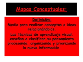 Mapas Conceptuales:
Definición:
Medio para realizar conceptos o ideas
relacionándolos.
Las técnicas de aprendizaje visual,
enseñan a clasificar su pensamiento
procesando, organizando y priorizando
la nueva información.
 