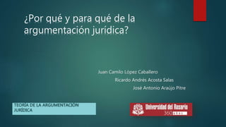 ¿Por qué y para qué de la
argumentación jurídica?
Juan Camilo López Caballero
Ricardo Andrés Acosta Salas
José Antonio Araújo Pitre
TEORÍA DE LA ARGUMENTACIÓN
JURÍDICA
 