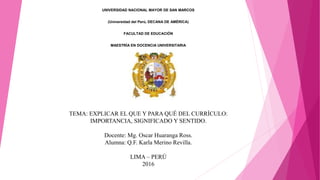 TEMA: EXPLICAR EL QUE Y PARA QUÉ DEL CURRÍCULO:
IMPORTANCIA, SIGNIFICADO Y SENTIDO.
Docente: Mg. Oscar Huaranga Ross.
Alumna: Q.F. Karla Merino Revilla.
LIMA – PERÚ
2016
UNIVERSIDAD NACIONAL MAYOR DE SAN MARCOS
(Universidad del Perú, DECANA DE AMÉRICA)
FACULTAD DE EDUCACIÓN
MAESTRÍA EN DOCENCIA UNIVERSITARIA
ASESORÍA DE TESIS
Presentado por:
ALUMNA: Q.F. MERINO REVILLA, KARLA NORMA.
ASESOR: DR. FLORES BARBOZA, CLEMENTE JOSÉ.
 