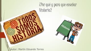 ¿Por qué y para que enseñar
Historia?
Autor: Martín Eduardo Torres
 