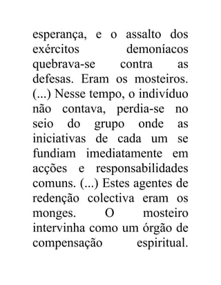 esperança, e o assalto dos 
exércitos demoníacos 
quebrava-se contra as 
defesas. Eram os mosteiros. 
(...) Nesse tempo, o indivíduo 
não contava, perdia-se no 
seio do grupo onde as 
iniciativas de cada um se 
fundiam imediatamente em 
acções e responsabilidades 
comuns. (...) Estes agentes de 
redenção colectiva eram os 
monges. O mosteiro 
intervinha como um órgão de 
compensação espiritual. 
 