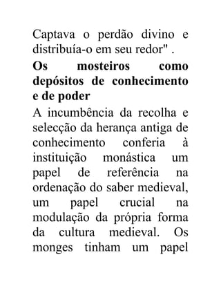Captava o perdão divino e 
distribuía-o em seu redor" . 
Os mosteiros como 
depósitos de conhecimento 
e de poder 
A incumbência da recolha e 
selecção da herança antiga de 
conhecimento conferia à 
instituição monástica um 
papel de referência na 
ordenação do saber medieval, 
um papel crucial na 
modulação da própria forma 
da cultura medieval. Os 
monges tinham um papel 
 