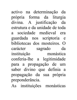 activo na determinação da 
própria forma da liturgia 
divina. A justificação da 
estrutura e da unidade de toda 
a sociedade medieval era 
guardada nos scriptoria e 
bibliotecas dos mosteiros. O 
carácter sagrado da 
instituição monástica 
conferia-lhe a legitimidade 
para a propagação de um 
saber divino que definia a 
propagação da sua própria 
preponderância. 
As instituições monásticas 
 