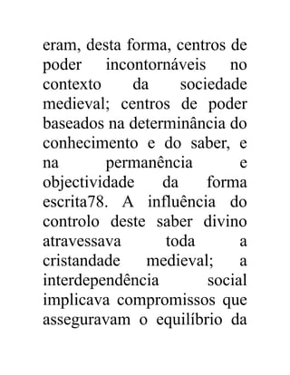 eram, desta forma, centros de 
poder incontornáveis no 
contexto da sociedade 
medieval; centros de poder 
baseados na determinância do 
conhecimento e do saber, e 
na permanência e 
objectividade da forma 
escrita78. A influência do 
controlo deste saber divino 
atravessava toda a 
cristandade medieval; a 
interdependência social 
implicava compromissos que 
asseguravam o equilíbrio da 
 