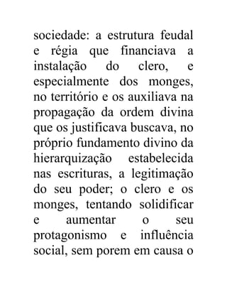 sociedade: a estrutura feudal 
e régia que financiava a 
instalação do clero, e 
especialmente dos monges, 
no território e os auxiliava na 
propagação da ordem divina 
que os justificava buscava, no 
próprio fundamento divino da 
hierarquização estabelecida 
nas escrituras, a legitimação 
do seu poder; o clero e os 
monges, tentando solidificar 
e aumentar o seu 
protagonismo e influência 
social, sem porem em causa o 
 