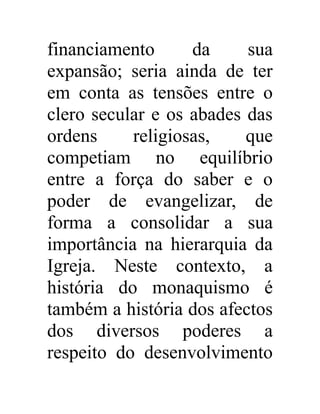 financiamento da sua 
expansão; seria ainda de ter 
em conta as tensões entre o 
clero secular e os abades das 
ordens religiosas, que 
competiam no equilíbrio 
entre a força do saber e o 
poder de evangelizar, de 
forma a consolidar a sua 
importância na hierarquia da 
Igreja. Neste contexto, a 
história do monaquismo é 
também a história dos afectos 
dos diversos poderes a 
respeito do desenvolvimento 
 