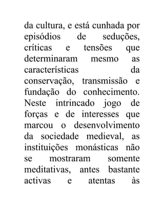da cultura, e está cunhada por 
episódios de seduções, 
críticas e tensões que 
determinaram mesmo as 
características da 
conservação, transmissão e 
fundação do conhecimento. 
Neste intrincado jogo de 
forças e de interesses que 
marcou o desenvolvimento 
da sociedade medieval, as 
instituições monásticas não 
se mostraram somente 
meditativas, antes bastante 
activas e atentas às 
 