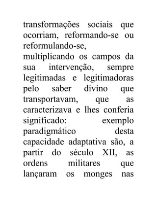 transformações sociais que 
ocorriam, reformando-se ou 
reformulando-se, 
multiplicando os campos da 
sua intervenção, sempre 
legitimadas e legitimadoras 
pelo saber divino que 
transportavam, que as 
caracterizava e lhes conferia 
significado: exemplo 
paradigmático desta 
capacidade adaptativa são, a 
partir do século XII, as 
ordens militares que 
lançaram os monges nas 
 