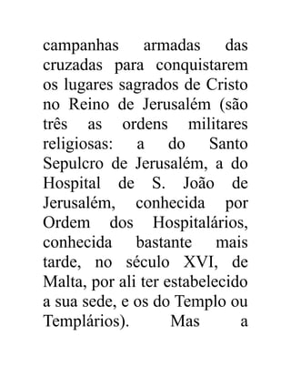 campanhas armadas das 
cruzadas para conquistarem 
os lugares sagrados de Cristo 
no Reino de Jerusalém (são 
três as ordens militares 
religiosas: a do Santo 
Sepulcro de Jerusalém, a do 
Hospital de S. João de 
Jerusalém, conhecida por 
Ordem dos Hospitalários, 
conhecida bastante mais 
tarde, no século XVI, de 
Malta, por ali ter estabelecido 
a sua sede, e os do Templo ou 
Templários). Mas a 
 