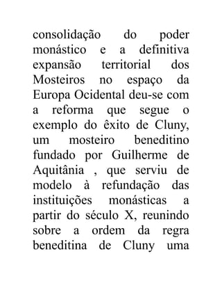 consolidação do poder 
monástico e a definitiva 
expansão territorial dos 
Mosteiros no espaço da 
Europa Ocidental deu-se com 
a reforma que segue o 
exemplo do êxito de Cluny, 
um mosteiro beneditino 
fundado por Guilherme de 
Aquitânia , que serviu de 
modelo à refundação das 
instituições monásticas a 
partir do século X, reunindo 
sobre a ordem da regra 
beneditina de Cluny uma 
 