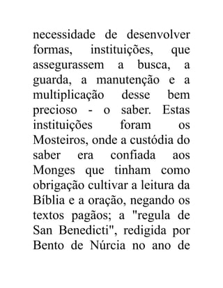 necessidade de desenvolver 
formas, instituições, que 
assegurassem a busca, a 
guarda, a manutenção e a 
multiplicação desse bem 
precioso - o saber. Estas 
instituições foram os 
Mosteiros, onde a custódia do 
saber era confiada aos 
Monges que tinham como 
obrigação cultivar a leitura da 
Bíblia e a oração, negando os 
textos pagãos; a "regula de 
San Benedicti", redigida por 
Bento de Núrcia no ano de 
 