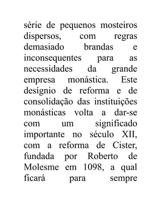 série de pequenos mosteiros 
dispersos, com regras 
demasiado brandas e 
inconsequentes para as 
necessidades da grande 
empresa monástica. Este 
desígnio de reforma e de 
consolidação das instituições 
monásticas volta a dar-se 
com um significado 
importante no século XII, 
com a reforma de Cister, 
fundada por Roberto de 
Molesme em 1098, a qual 
ficará para sempre 
 