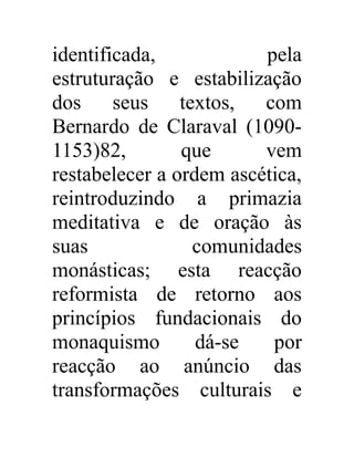 identificada, pela 
estruturação e estabilização 
dos seus textos, com 
Bernardo de Claraval (1090- 
1153)82, que vem 
restabelecer a ordem ascética, 
reintroduzindo a primazia 
meditativa e de oração às 
suas comunidades 
monásticas; esta reacção 
reformista de retorno aos 
princípios fundacionais do 
monaquismo dá-se por 
reacção ao anúncio das 
transformações culturais e 
 