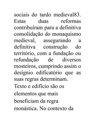 sociais do tardo medieval83. 
Estas duas reformas 
contribuíram para a definitiva 
consolidação do monaquismo 
medieval, assegurando a 
definitiva construção do 
território, com a fundação ou 
refundação de diversos 
mosteiros, cumprindo assim o 
desígnio edificatório que as 
suas regras determinam. 
Texto e edifício são os 
elementos que mais 
beneficiam da regra 
monástica. No contexto da 
 