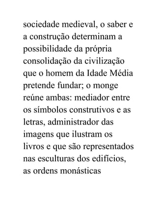 sociedade medieval, o saber e 
a construção determinam a 
possibilidade da própria 
consolidação da civilização 
que o homem da Idade Média 
pretende fundar; o monge 
reúne ambas: mediador entre 
os símbolos construtivos e as 
letras, administrador das 
imagens que ilustram os 
livros e que são representados 
nas esculturas dos edifícios, 
as ordens monásticas 
 