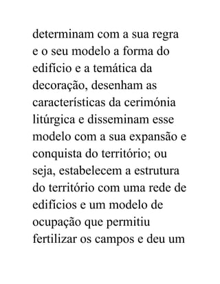 determinam com a sua regra 
e o seu modelo a forma do 
edifício e a temática da 
decoração, desenham as 
características da cerimónia 
litúrgica e disseminam esse 
modelo com a sua expansão e 
conquista do território; ou 
seja, estabelecem a estrutura 
do território com uma rede de 
edifícios e um modelo de 
ocupação que permitiu 
fertilizar os campos e deu um 
 