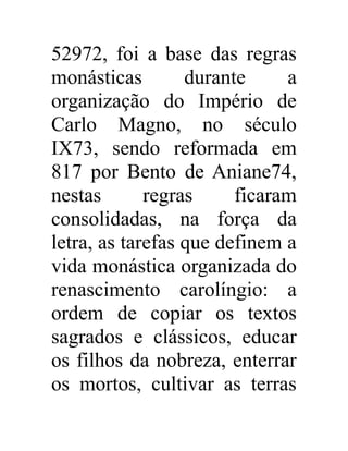 52972, foi a base das regras 
monásticas durante a 
organização do Império de 
Carlo Magno, no século 
IX73, sendo reformada em 
817 por Bento de Aniane74, 
nestas regras ficaram 
consolidadas, na força da 
letra, as tarefas que definem a 
vida monástica organizada do 
renascimento carolíngio: a 
ordem de copiar os textos 
sagrados e clássicos, educar 
os filhos da nobreza, enterrar 
os mortos, cultivar as terras 
 