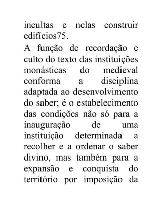 incultas e nelas construir 
edifícios75. 
A função de recordação e 
culto do texto das instituições 
monásticas do medieval 
conforma a disciplina 
adaptada ao desenvolvimento 
do saber; é o estabelecimento 
das condições não só para a 
inauguração de uma 
instituição determinada a 
recolher e a ordenar o saber 
divino, mas também para a 
expansão e conquista do 
território por imposição da 
 