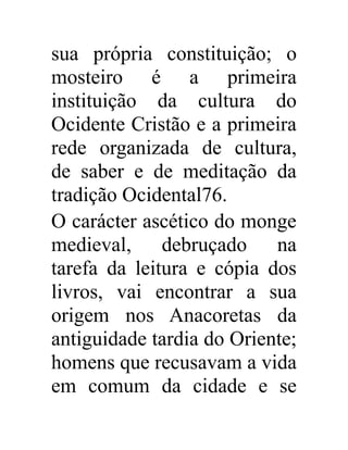 sua própria constituição; o 
mosteiro é a primeira 
instituição da cultura do 
Ocidente Cristão e a primeira 
rede organizada de cultura, 
de saber e de meditação da 
tradição Ocidental76. 
O carácter ascético do monge 
medieval, debruçado na 
tarefa da leitura e cópia dos 
livros, vai encontrar a sua 
origem nos Anacoretas da 
antiguidade tardia do Oriente; 
homens que recusavam a vida 
em comum da cidade e se 
 