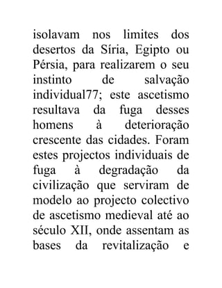 isolavam nos limites dos 
desertos da Síria, Egipto ou 
Pérsia, para realizarem o seu 
instinto de salvação 
individual77; este ascetismo 
resultava da fuga desses 
homens à deterioração 
crescente das cidades. Foram 
estes projectos individuais de 
fuga à degradação da 
civilização que serviram de 
modelo ao projecto colectivo 
de ascetismo medieval até ao 
século XII, onde assentam as 
bases da revitalização e 
 