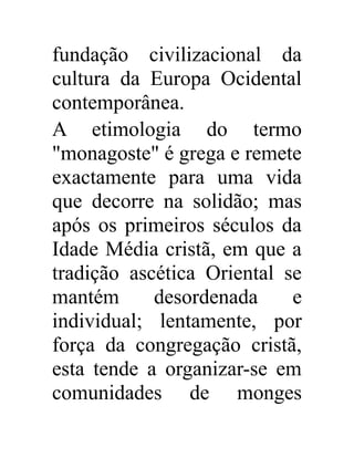 fundação civilizacional da 
cultura da Europa Ocidental 
contemporânea. 
A etimologia do termo 
"monagoste" é grega e remete 
exactamente para uma vida 
que decorre na solidão; mas 
após os primeiros séculos da 
Idade Média cristã, em que a 
tradição ascética Oriental se 
mantém desordenada e 
individual; lentamente, por 
força da congregação cristã, 
esta tende a organizar-se em 
comunidades de monges 
 