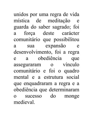 unidos por uma regra de vida 
mística de meditação e 
guarda do saber sagrado; foi 
a força deste carácter 
comunitário que possibilitou 
a sua expansão e 
desenvolvimento, foi a regra 
e a obediência que 
asseguraram o vínculo 
comunitário e foi o quadro 
mental e a estrutura social 
que enquadraram a regra e a 
obediência que determinaram 
o sucesso do monge 
medieval. 
 