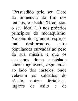 "Persuadido pelo seu Clero 
da iminência do fim dos 
tempos, o século XI colocou 
o seu ideal (...) nos próprios 
princípios do monaquismo. 
No seio dos grandes espaços 
mal desbravados, entre 
populações curvadas ao peso 
da sua miséria e que os 
espasmos duma ansiedade 
latente agitavam, erguiam-se 
ao lado dos castelos, onde 
velavam os soldados do 
século, outras fortalezas, 
lugares de asilo e de 
 