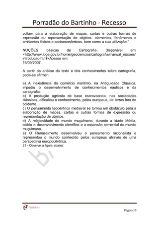 Porradão do Bartinho - Recesso
Página 10
voltam para a elaboração de mapas, cartas e outras formas de
expressão ou representação de objetos, elementos, fenômenos e
ambientes físicos e socioeconômicos, bem como a sua utilização.”
NOÇÕES básicas de Cartografia. Disponível em:
<http://www.ibge.gov.br/home/geociencias/cartografia/manual_nocoes/
introducao.html>Acesso em:
16/09/2007.
A partir da análise do texto e dos conhecimentos sobre cartografia,
pode-se afirmar:
a) A inexistência do comércio marítimo, na Antiguidade Clássica,
impediu o desenvolvimento de conhecimentos náuticos e da
cartografia.
b) A produção agrícola de base escravocrata, nas sociedades
clássicas, dificultou o conhecimento, pelos europeus, de terras fora do
ocidente.
c) O pensamento teocêntrico medieval se tornou um obstáculo para a
elaboração de mapas, cartas e outras formas de expressão ou
representação de objetos.
d) A religiosidade do mundo muçulmano, durante a Idade Média,
coibiu o desenvolvimento científico e a expansão comercial do mundo
muçulmano.
e) O Renascimento desenvolveu o pensamento racionalista e
representou o mundo conhecido pelos europeus através de uma
perspectiva europocêntrica.
21 - Observe a figura abaixo:
 