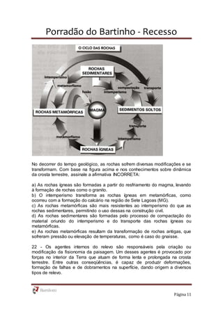 Porradão do Bartinho - Recesso
Página 11
No decorrer do tempo geológico, as rochas sofrem diversas modificações e se
transformam. Com base na figura acima e nos conhecimentos sobre dinâmica
da crosta terrestre, assinale a afirmativa INCORRETA:
a) As rochas ígneas são formadas a partir do resfriamento do magma, levando
à formação de rochas como o granito.
b) O intemperismo transforma as rochas ígneas em metamórficas, como
ocorreu com a formação do calcário na região de Sete Lagoas (MG).
c) As rochas metamórficas são mais resistentes ao intemperismo do que as
rochas sedimentares, permitindo o uso dessas na construção civil.
d) As rochas sedimentares são formadas pelo processo de compactação do
material oriundo do intemperismo e do transporte das rochas ígneas ou
metamórficas.
e) As rochas metamórficas resultam da transformação de rochas antigas, que
sofreram pressão ou elevação de temperaturas, como é caso do gnaisse.
22 - Os agentes internos do relevo são responsáveis pela criação ou
modificação da fisionomia da paisagem. Um desses agentes é provocado por
forças no interior da Terra que atuam de forma lenta e prolongada na crosta
terrestre. Entre outras conseqüências, é capaz de produzir deformações,
formação de falhas e de dobramentos na superfície, dando origem a diversos
tipos de relevo.
 