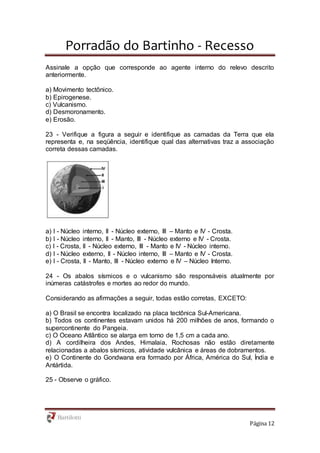 Porradão do Bartinho - Recesso
Página 12
Assinale a opção que corresponde ao agente interno do relevo descrito
anteriormente.
a) Movimento tectônico.
b) Epirogenese.
c) Vulcanismo.
d) Desmoronamento.
e) Erosão.
23 - Verifique a figura a seguir e identifique as camadas da Terra que ela
representa e, na seqüência, identifique qual das alternativas traz a associação
correta dessas camadas.
a) I - Núcleo interno, II - Núcleo externo, III – Manto e IV - Crosta.
b) I - Núcleo interno, II - Manto, III - Núcleo externo e IV - Crosta.
c) I - Crosta, II - Núcleo externo, III - Manto e IV - Núcleo interno.
d) I - Núcleo externo, II - Núcleo interno, III – Manto e IV - Crosta.
e) I - Crosta, II - Manto, III - Núcleo externo e IV – Núcleo Interno.
24 - Os abalos sísmicos e o vulcanismo são responsáveis atualmente por
inúmeras catástrofes e mortes ao redor do mundo.
Considerando as afirmações a seguir, todas estão corretas, EXCETO:
a) O Brasil se encontra localizado na placa tectônica Sul-Americana.
b) Todos os continentes estavam unidos há 200 milhões de anos, formando o
supercontinente do Pangeia.
c) O Oceano Atlântico se alarga em torno de 1,5 cm a cada ano.
d) A cordilheira dos Andes, Himalaia, Rochosas não estão diretamente
relacionadas a abalos sísmicos, atividade vulcânica e áreas de dobramentos.
e) O Continente do Gondwana era formado por África, América do Sul, Índia e
Antártida.
25 - Observe o gráfico.
 