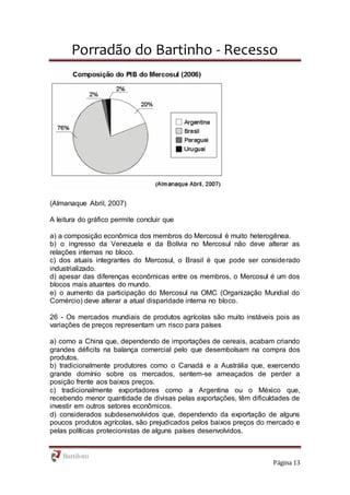 Porradão do Bartinho - Recesso
Página 13
(Almanaque Abril, 2007)
A leitura do gráfico permite concluir que
a) a composição econômica dos membros do Mercosul é muito heterogênea.
b) o ingresso da Venezuela e da Bolívia no Mercosul não deve alterar as
relações internas no bloco.
c) dos atuais integrantes do Mercosul, o Brasil é que pode ser considerado
industrializado.
d) apesar das diferenças econômicas entre os membros, o Mercosul é um dos
blocos mais atuantes do mundo.
e) o aumento da participação do Mercosul na OMC (Organização Mundial do
Comércio) deve alterar a atual disparidade interna no bloco.
26 - Os mercados mundiais de produtos agrícolas são muito instáveis pois as
variações de preços representam um risco para países
a) como a China que, dependendo de importações de cereais, acabam criando
grandes déficits na balança comercial pelo que desembolsam na compra dos
produtos.
b) tradicionalmente produtores como o Canadá e a Austrália que, exercendo
grande domínio sobre os mercados, sentem-se ameaçados de perder a
posição frente aos baixos preços.
c) tradicionalmente exportadores como a Argentina ou o México que,
recebendo menor quantidade de divisas pelas exportações, têm dificuldades de
investir em outros setores econômicos.
d) considerados subdesenvolvidos que, dependendo da exportação de alguns
poucos produtos agrícolas, são prejudicados pelos baixos preços do mercado e
pelas políticas protecionistas de alguns países desenvolvidos.
 