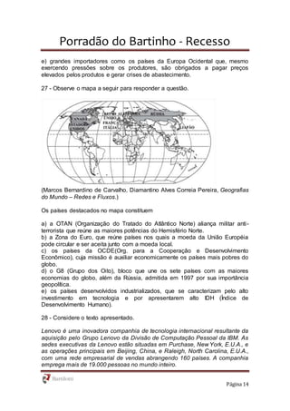 Porradão do Bartinho - Recesso
Página 14
e) grandes importadores como os países da Europa Ocidental que, mesmo
exercendo pressões sobre os produtores, são obrigados a pagar preços
elevados pelos produtos e gerar crises de abastecimento.
27 - Observe o mapa a seguir para responder a questão.
(Marcos Bernardino de Carvalho, Diamantino Alves Correia Pereira, Geografias
do Mundo – Redes e Fluxos.)
Os países destacados no mapa constituem
a) a OTAN (Organização do Tratado do Atlântico Norte) aliança militar anti-
terrorista que reúne as maiores potências do Hemisfério Norte.
b) a Zona do Euro, que reúne países nos quais a moeda da União Européia
pode circular e ser aceita junto com a moeda local.
c) os países da OCDE(Org. para a Cooperação e Desenvolvimento
Econômico), cuja missão é auxiliar economicamente os países mais pobres do
globo.
d) o G8 (Grupo dos Oito), bloco que une os sete países com as maiores
economias do globo, além da Rússia, admitida em 1997 por sua importância
geopolítica.
e) os países desenvolvidos industrializados, que se caracterizam pelo alto
investimento em tecnologia e por apresentarem alto IDH (Índice de
Desenvolvimento Humano).
28 - Considere o texto apresentado.
Lenovo é uma inovadora companhia de tecnologia internacional resultante da
aquisição pelo Grupo Lenovo da Divisão de Computação Pessoal da IBM. As
sedes executivas da Lenovo estão situadas em Purchase, New York, E.U.A., e
as operações principais em Beijing, China, e Raleigh, North Carolina, E.U.A.,
com uma rede empresarial de vendas abrangendo 160 países. A companhia
emprega mais de 19.000 pessoas no mundo inteiro.
 
