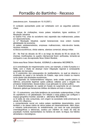 Porradão do Bartinho - Recesso
Página 15
(www.lenovo.com. Acessada em 15.10.2007.)
O conteúdo apresentado pode ser sintetizado com as seguintes palavras-
chave:
a) choque de civilizações, novos países industriais, tigres asiáticos, 2.ª
Revolução Industrial.
b) Guerra Fria, crise do socialismo real, expansão das multinacionais, países
em desenvolvimento.
c) 3.ª Revolução Industrial, capital transnacional, nova ordem mundial,
globalização da economia.
d) países subdesenvolvidos, empresas multinacionais, mão-de-obra barata,
recursos minerais.
e) blocos econômicos, dívida externa, abertura comercial, aliança militar.
29 - No final da década de 80 e ao longo da década de 90 do século XX,
diversas modificações no quadro internacional foram verificadas, tornando-se
corriqueiro o uso da expressão Nova Ordem Mundial..
Sobre essa Nova Ordem Mundial, ASSINALE a alternativa INCORRETA.
a) A consolidação de megamercados como, por exemplo, a União Européia e o
Nafta, com o intuito de alcançar maior integração regional e conseqüente
expansão de mercados.
b) O predomínio dos pressupostos do neoliberalismo, no qual se observa a
ampliação do papel e do tamanho do Estado, seja como criador ou mesmo
como gestor das atividades econômicas.
c) A expansão do fundamentalismo religioso, tanto cristão quanto judaico e
islâmico, procurando legitimar ações políticas voltadas para o resgate dos
princípios fundamentais desses textos e sua aplicação no campo político.
d) A desterritorialização do capital em função do surgimento de um mercado
financeiro global que transaciona bilhões de dólares em todo o mundo.
30 - O consumismo, uma forte tendência da sociedade contemporânea, é fruto
do capitalismo e da globalização. Em relação a essa prática que configura o
espaço geográfico mundial, assinale a alternativa INCORRETA.
a) O estilo de vida consumista, com origem na sociedade norte-americana do
século XX, influenciou
o comportamento social em outros países capitalistas desenvolvidos, como
também o da classe média de vários países em desenvolvimento. Além disso,
a indústria norte-americana do entretenimento, por meio de suas produções
cinematográficas e televisivas, acabou por interferir no modo de vida da
população mundial, representados na maneira de vestir, na língua, nos hábitos
alimentares e tecnológicos.
 