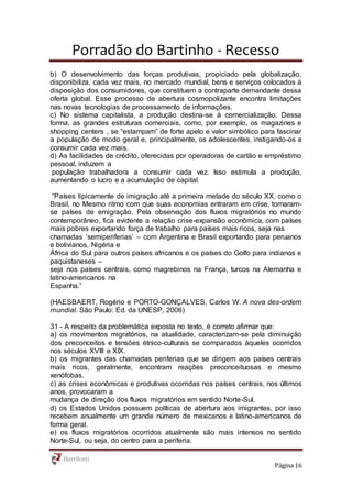 Porradão do Bartinho - Recesso
Página 16
b) O desenvolvimento das forças produtivas, propiciado pela globalização,
disponibiliza, cada vez mais, no mercado mundial, bens e serviços colocados à
disposição dos consumidores, que constituem a contraparte demandante dessa
oferta global. Esse processo de abertura cosmopolizante encontra limitações
nas novas tecnologias de processamento de informações.
c) No sistema capitalista, a produção destina-se à comercialização. Dessa
forma, as grandes estruturas comerciais, como, por exemplo, os magazines e
shopping centers , se “estampam” de forte apelo e valor simbólico para fascinar
a população de modo geral e, principalmente, os adolescentes, instigando-os a
consumir cada vez mais.
d) As facilidades de crédito, oferecidas por operadoras de cartão e empréstimo
pessoal, induzem a
população trabalhadora a consumir cada vez. Isso estimula a produção,
aumentando o lucro e a acumulação de capital.
“Países tipicamente de imigração até a primeira metade do século XX, como o
Brasil, no Mesmo ritmo com que suas economias entraram em crise, tornaram-
se países de emigração. Pela observação dos fluxos migratórios no mundo
contemporâneo, fica evidente a relação crise-expansão econômica, com países
mais pobres exportando força de trabalho para países mais ricos, seja nas
chamadas ‘semiperiferias’ – com Argentina e Brasil exportando para peruanos
e bolivianos, Nigéria e
África do Sul para outros países africanos e os países do Golfo para indianos e
paquistaneses –
seja nos países centrais, como magrebinos na França, turcos na Alemanha e
latino-americanos na
Espanha.”
(HAESBAERT, Rogério e PORTO-GONÇALVES, Carlos W. A nova des-ordem
mundial. São Paulo: Ed. da UNESP, 2006)
31 - A respeito da problemática exposta no texto, é correto afirmar que:
a) os movimentos migratórios, na atualidade, caracterizam-se pela diminuição
dos preconceitos e tensões étnico-culturais se comparados àqueles ocorridos
nos séculos XVIII e XIX.
b) os migrantes das chamadas periferias que se dirigem aos países centrais
mais ricos, geralmente, encontram reações preconceituosas e mesmo
xenófobas.
c) as crises econômicas e produtivas ocorridas nos países centrais, nos últimos
anos, provocaram a
mudança de direção dos fluxos migratórios em sentido Norte-Sul.
d) os Estados Unidos possuem políticas de abertura aos imigrantes, por isso
recebem anualmente um grande número de mexicanos e latino-americanos de
forma geral.
e) os fluxos migratórios ocorridos atualmente são mais intensos no sentido
Norte-Sul, ou seja, do centro para a periferia.
 