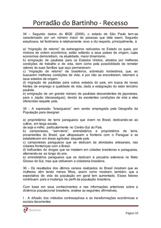 Porradão do Bartinho - Recesso
Página 18
34 - Segundo dados do IBGE (2006), o estado de São Paulo tem-se
caracterizado por um número maior de pessoas que dele saem. Segundo
estudiosos, tal fenômeno é relativamente novo e diz respeito, principalmente, à
a) “migração de retorno” de estrangeiros radicados no Estado os quais, por
motivos de ordem econômica, estão voltando a seus países de origem, cujas
economias demonstram, na atualidade, maior dinamismo.
b) emigração de paulistas para os Estados Unidos, atraídos por melhores
condições de trabalho e de vida, bem como pela possibilidade de remeter
valores às suas famílias que aqui permanecem.
c) “migração de retorno” de brasileiros, sobretudo nordestinos, que, ao
buscarem melhores condições de vida, e por não as encontrarem, retornam a
seus estados de origem.
d) migração de paulistas para outros estados do país, em busca de novas
frentes de emprego e qualidade de vida, dada a estagnação do setor terciário
paulista.
e) emigração de um grande número de paulistas descendentes de japoneses,
para o Japão (decasséguis), devido às excelentes condições de vida a eles
oferecidas naquele país.
35 - A expressão “brasiguaios” vem sendo empregada pela Geografia da
População para designar:
a) proprietários de terra paraguaios que vivem no Brasil, dedicando-se ao
cultivo, em larga escala,
de soja e milho, particularmente no Centro-Sul do País.
b) camponeses, “sem-terra”, arrendatários e proprietários de terra,
provenientes do Brasil, que ultrapassam a fronteira com o Paraguai e se
estabelecem em áreas agrícolas daquele país.
c) camponeses paraguaios que se dedicam às atividades artesanais, nas
cidades fronteiriças com o Brasil.
d) traficantes de drogas que se instalam em cidades brasileiras e paraguaias,
alternando-se ao longo do ano.
e) arrendatários paraguaios que se dedicam à pecuária extensiva no Mato
Grosso do Sul, mas que obtiveram a cidadania brasileira.
36 - Os resultados dos últimos censos realizados no Brasil mostram que as
mulheres vêm tendo menos filhos, assim como mostram, também, que a
expectativa de vida da população em geral tem aumentado. Esses fatores
contribuem para a mudança no perfil da população brasileira.
Com base em seus conhecimentos e nas informações anteriores sobre a
dinâmica populacional brasileira, analise as seguintes afirmativas.
I . A difusão dos métodos contraceptivos e as transformações econômicas e
sociais decorrentes
 